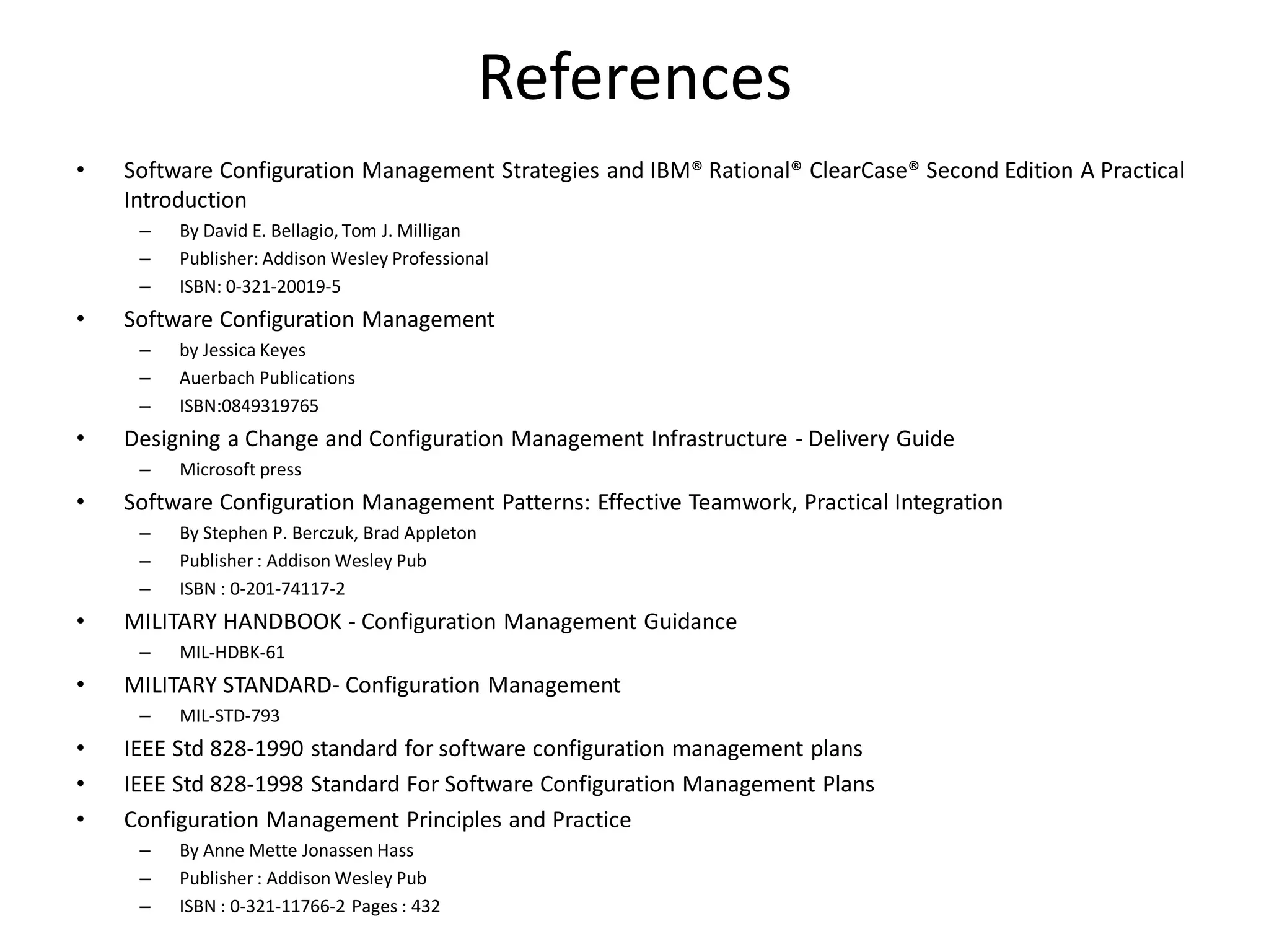 References
•   Software Configuration Management Strategies and IBM® Rational® ClearCase® Second Edition A Practical
    Introduction
     –   By David E. Bellagio, Tom J. Milligan
     –   Publisher: Addison Wesley Professional
     –   ISBN: 0-321-20019-5
•   Software Configuration Management
     –   by Jessica Keyes
     –   Auerbach Publications
     –   ISBN:0849319765
•   Designing a Change and Configuration Management Infrastructure - Delivery Guide
     –   Microsoft press
•   Software Configuration Management Patterns: Effective Teamwork, Practical Integration
     –   By Stephen P. Berczuk, Brad Appleton
     –   Publisher : Addison Wesley Pub
     –   ISBN : 0-201-74117-2
•   MILITARY HANDBOOK - Configuration Management Guidance
     –   MIL-HDBK-61
•   MILITARY STANDARD- Configuration Management
     –   MIL-STD-793
•   IEEE Std 828-1990 standard for software configuration management plans
•   IEEE Std 828-1998 Standard For Software Configuration Management Plans
•   Configuration Management Principles and Practice
     –   By Anne Mette Jonassen Hass
     –   Publisher : Addison Wesley Pub
     –   ISBN : 0-321-11766-2 Pages : 432
 