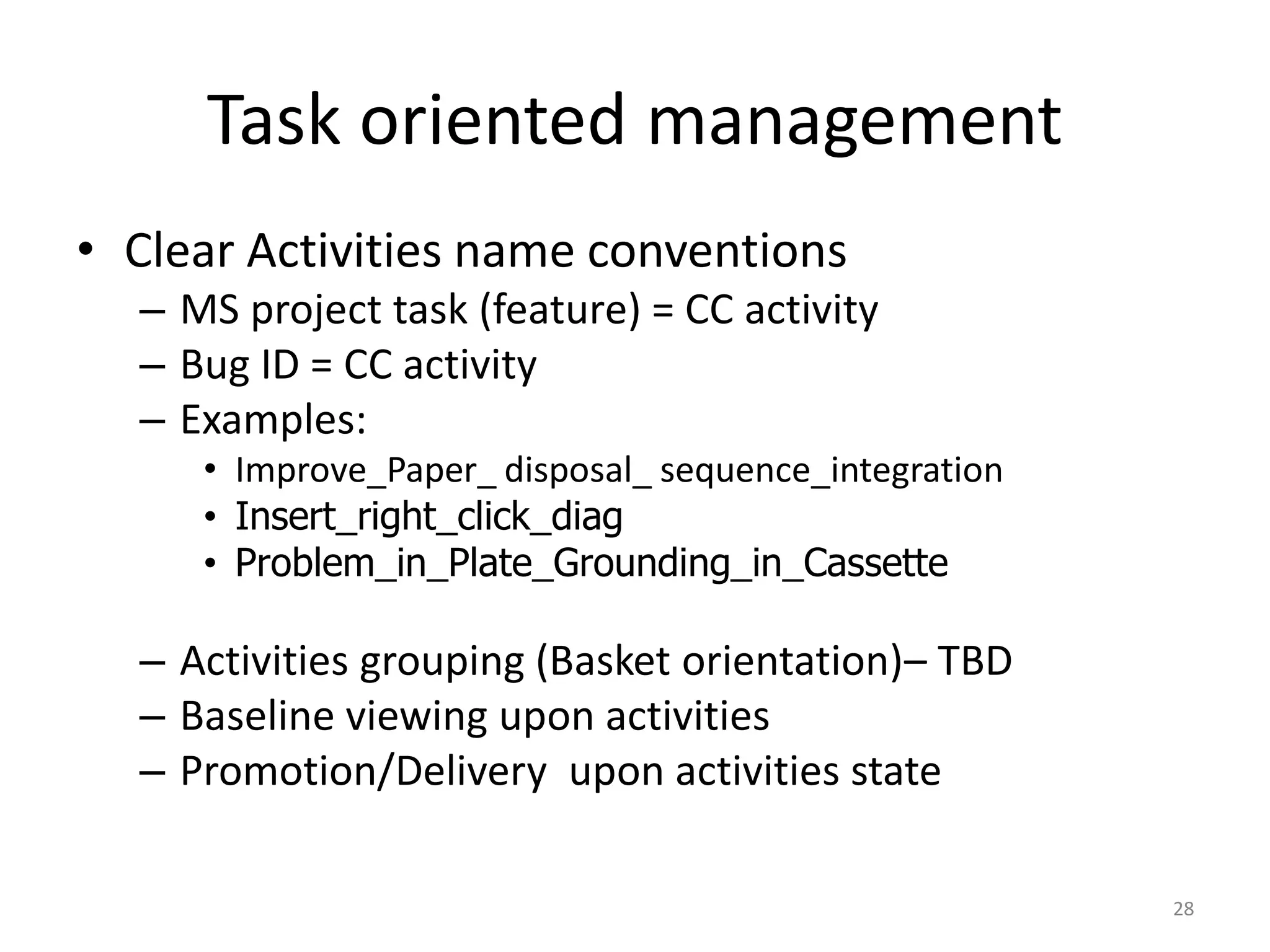 Task oriented management
• Clear Activities name conventions
  – MS project task (feature) = CC activity
  – Bug ID = CC activity
  – Examples:
     • Improve_Paper_ disposal_ sequence_integration
     • Insert_right_click_diag
     • Problem_in_Plate_Grounding_in_Cassette

  – Activities grouping (Basket orientation)– TBD
  – Baseline viewing upon activities
  – Promotion/Delivery upon activities state

                                                       28
 