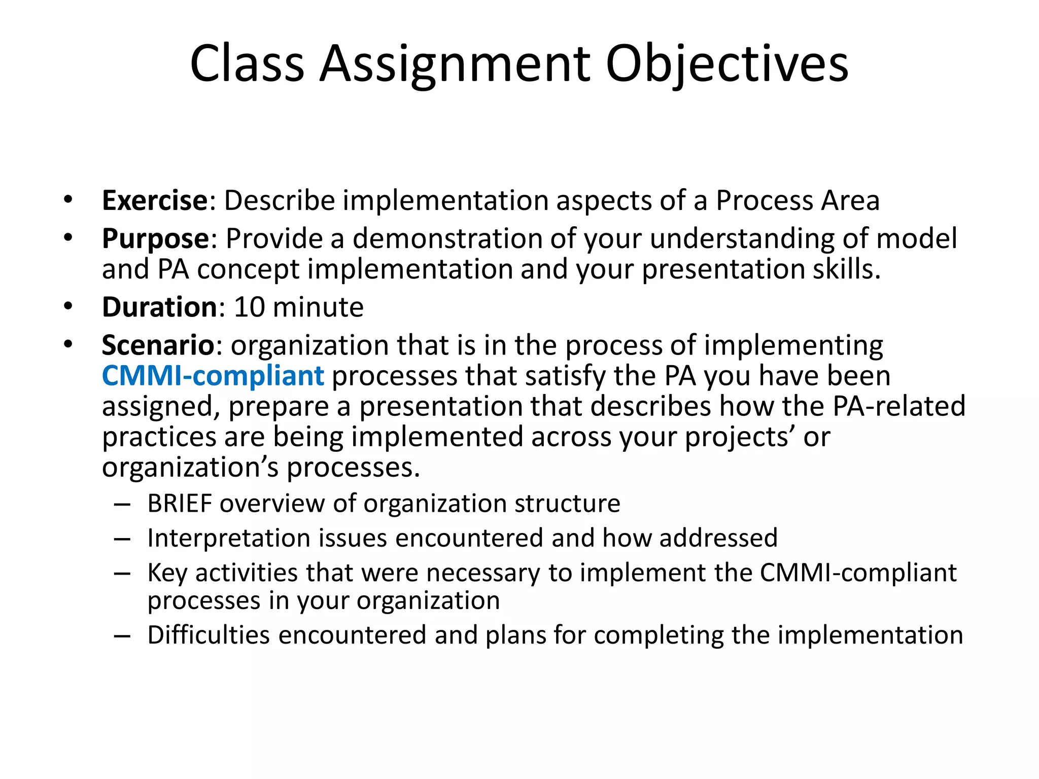 Class Assignment Objectives

• Exercise: Describe implementation aspects of a Process Area
• Purpose: Provide a demonstration of your understanding of model
  and PA concept implementation and your presentation skills.
• Duration: 10 minute
• Scenario: organization that is in the process of implementing
  CMMI-compliant processes that satisfy the PA you have been
  assigned, prepare a presentation that describes how the PA-related
  practices are being implemented across your projects’ or
  organization’s processes.
   – BRIEF overview of organization structure
   – Interpretation issues encountered and how addressed
   – Key activities that were necessary to implement the CMMI-compliant
     processes in your organization
   – Difficulties encountered and plans for completing the implementation
 