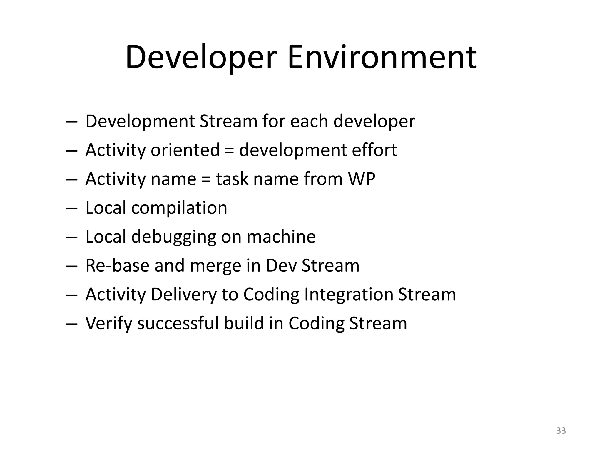 Developer Environment
–   Development Stream for each developer
–   Activity oriented = development effort
–   Activity name = task name from WP
–   Local compilation
–   Local debugging on machine
–   Re-base and merge in Dev Stream
–   Activity Delivery to Coding Integration Stream
–   Verify successful build in Coding Stream




                                                     33
 