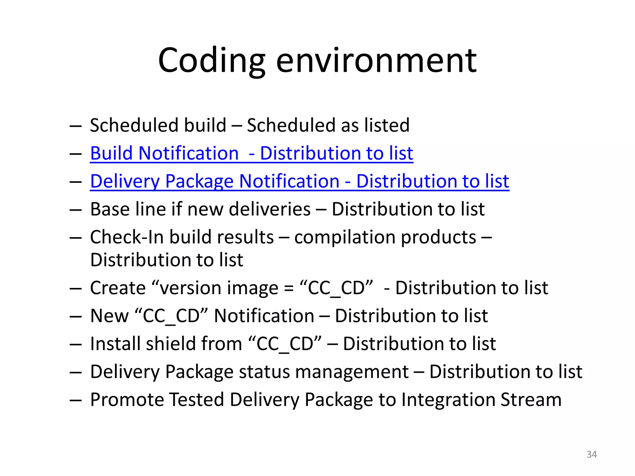 Coding environment
–   Scheduled build – Scheduled as listed
–   Build Notification - Distribution to list
–   Delivery Package Notification - Distribution to list
–   Base line if new deliveries – Distribution to list
–   Check-In build results – compilation products –
    Distribution to list
–   Create “version image = “CC_CD” - Distribution to list
–   New “CC_CD” Notification – Distribution to list
–   Install shield from “CC_CD” – Distribution to list
–   Delivery Package status management – Distribution to list
–   Promote Tested Delivery Package to Integration Stream

                                                                34
 