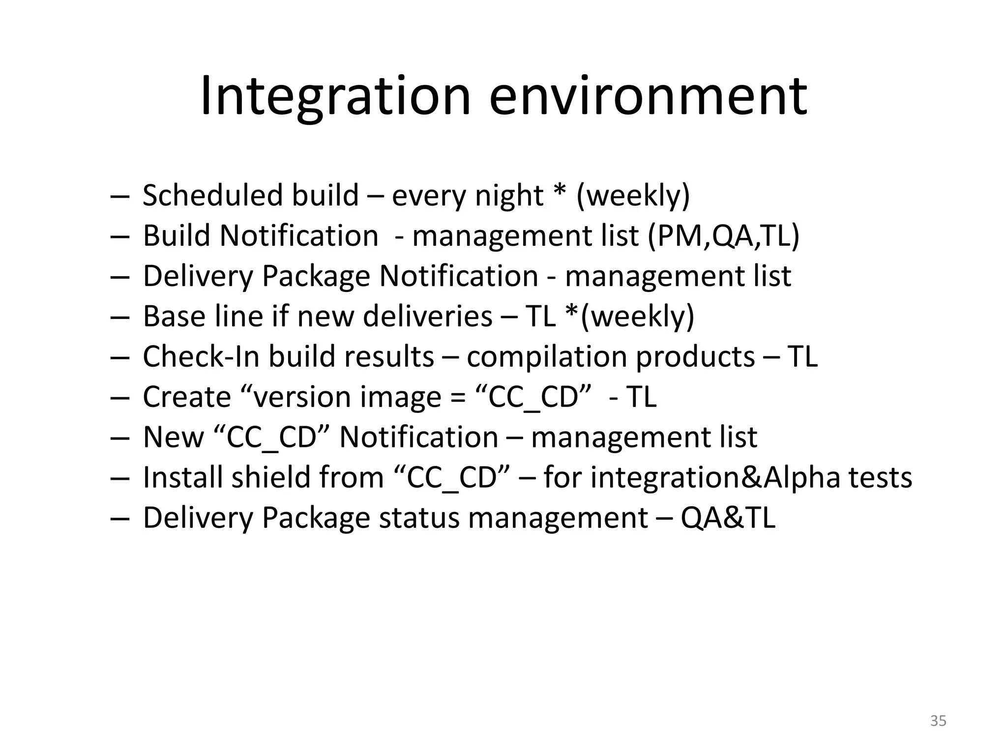 Integration environment
–   Scheduled build – every night * (weekly)
–   Build Notification - management list (PM,QA,TL)
–   Delivery Package Notification - management list
–   Base line if new deliveries – TL *(weekly)
–   Check-In build results – compilation products – TL
–   Create “version image = “CC_CD” - TL
–   New “CC_CD” Notification – management list
–   Install shield from “CC_CD” – for integration&Alpha tests
–   Delivery Package status management – QA&TL




                                                                35
 