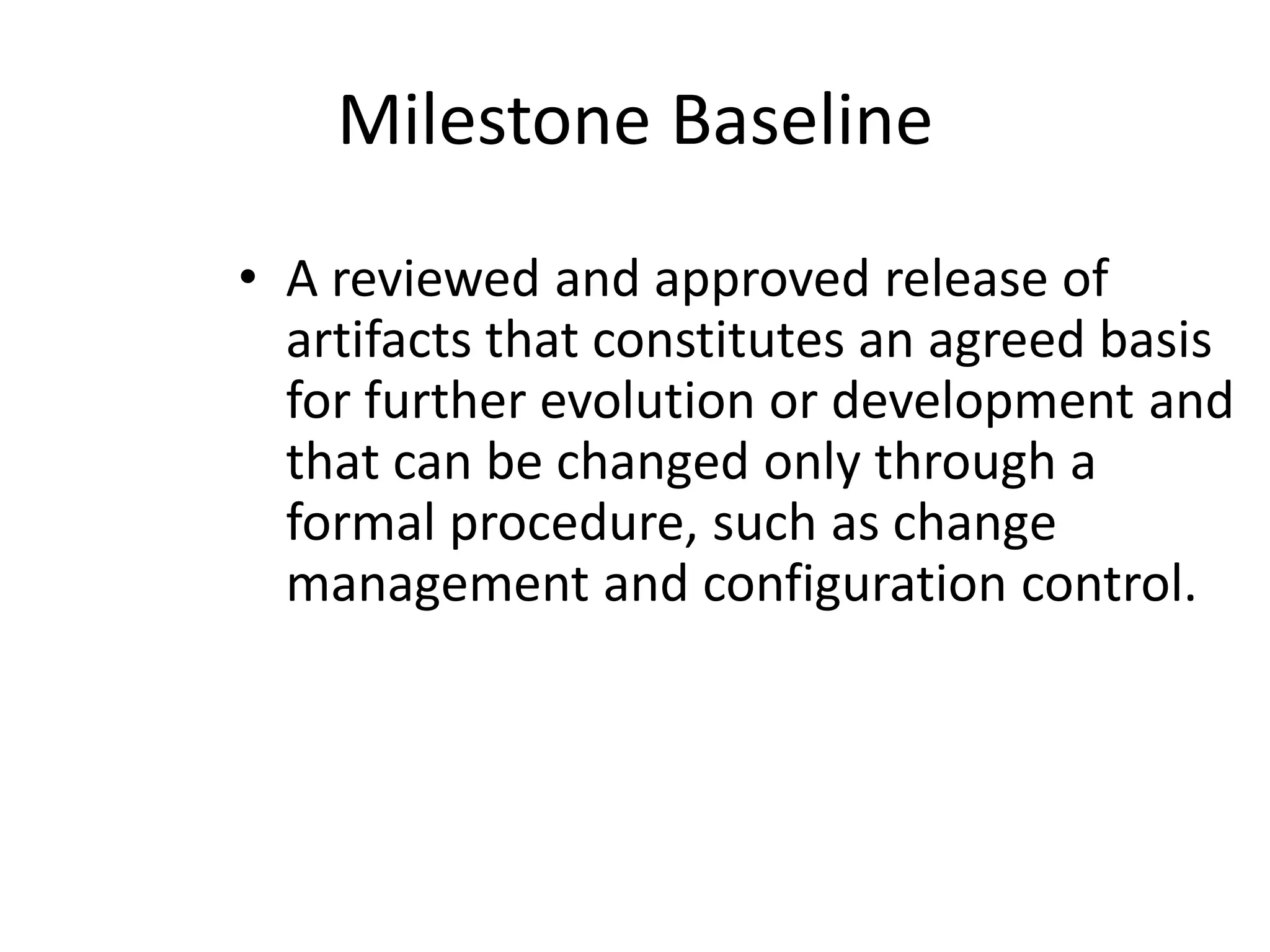 Milestone Baseline
• A reviewed and approved release of
  artifacts that constitutes an agreed basis
  for further evolution or development and
  that can be changed only through a
  formal procedure, such as change
  management and configuration control.
 