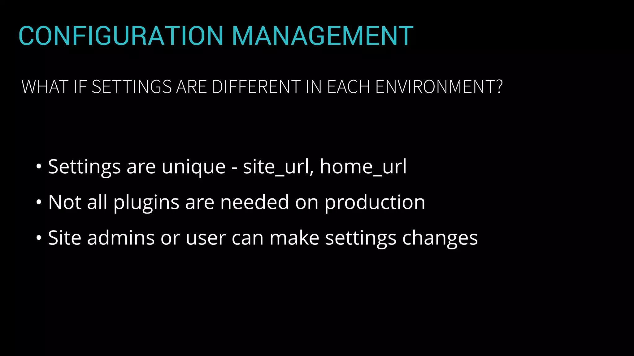 CONFIGURATION MANAGEMENT
• Settings are unique - site_url, home_url
• Not all plugins are needed on production
• Site admins or user can make settings changes
WHAT IF SETTINGS ARE DIFFERENT IN EACH ENVIRONMENT?
 