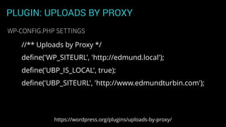 PLUGIN: UPLOADS BY PROXY
WP-CONFIG.PHP SETTINGS
https://wordpress.org/plugins/uploads-by-proxy/
//** Uploads by Proxy */
deﬁne('WP_SITEURL', 'http://edmund.local');
deﬁne('UBP_IS_LOCAL', true);
deﬁne('UBP_SITEURL', 'http://www.edmundturbin.com');
 