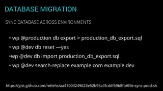 DATABASE MIGRATION
• wp @production db export > production_db_export.sql
• wp @dev db reset —yes
•wp @dev db import production_db_export.sql
• wp @dev search-replace example.com example.dev
SYNC DATABASE ACROSS ENVIRONMENTS
https://gist.github.com/retlehs/aa47003249623e52b95a3fcd6f69b8fb#ﬁle-sync-prod-sh
 