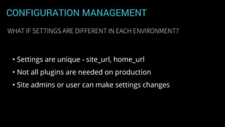 CONFIGURATION MANAGEMENT
• Settings are unique - site_url, home_url
• Not all plugins are needed on production
• Site admins or user can make settings changes
WHAT IF SETTINGS ARE DIFFERENT IN EACH ENVIRONMENT?
 