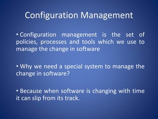 Configuration Management
• Configuration management is the set of
policies, processes and tools which we use to
manage the change in software
• Why we need a special system to manage the
change in software?
• Because when software is changing with time
it can slip from its track.
 