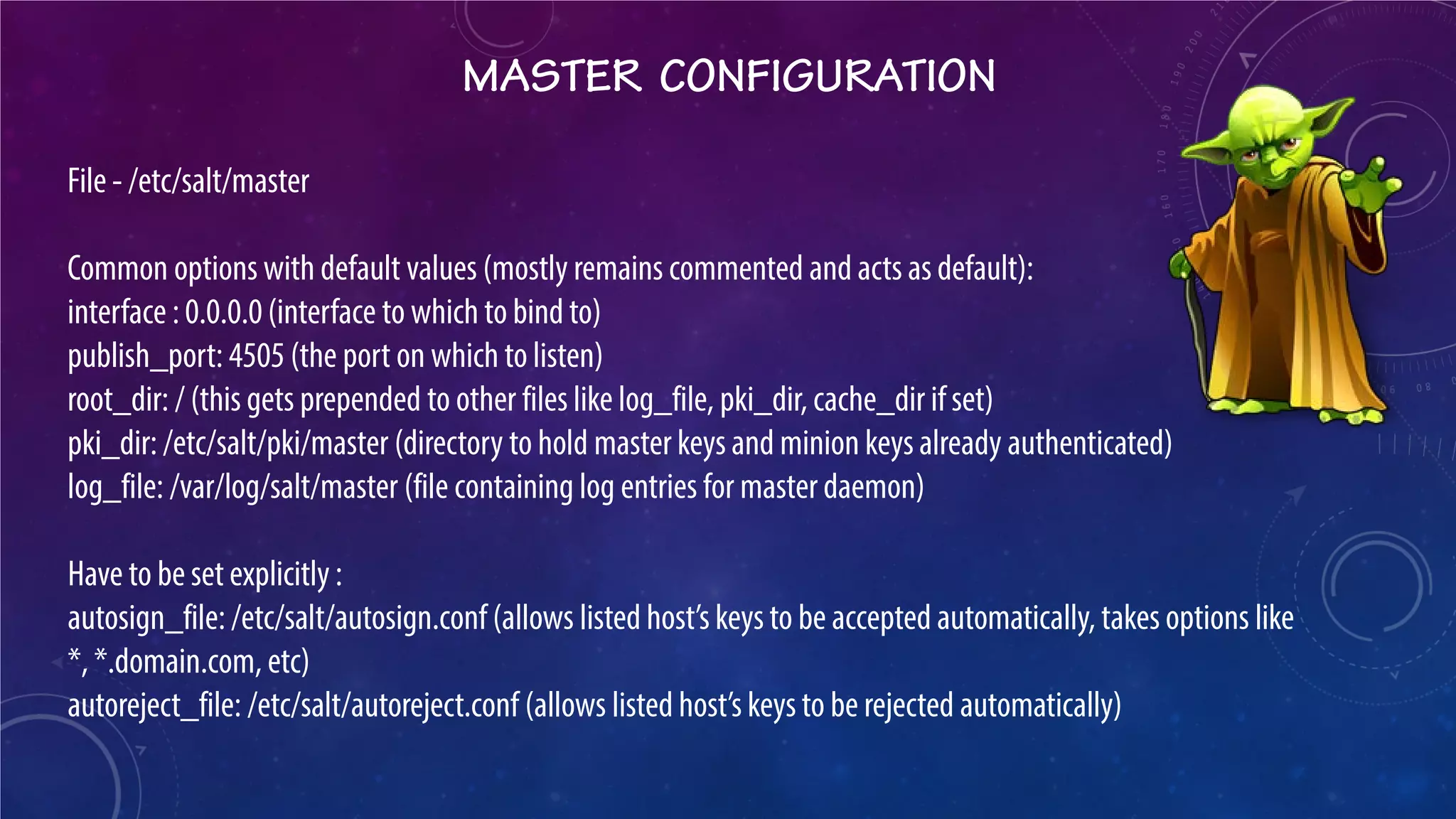 MASTER CONFIGURATION 
File - /etc/salt/master Common options with default values (mostly remains commented and acts as default): interface : 0.0.0.0 (interface to which to bind to) publish_port: 4505 (the port on which to listen) root_dir: / (this gets prepended to other files like log_file, pki_dir, cache_dir if set) pki_dir: /etc/salt/pki/master (directory to hold master keys and minion keys already authenticated) log_file: /var/log/salt/master (file containing log entries for master daemon) Have to be set explicitly : autosign_file: /etc/salt/autosign.conf (allows listed host’s keys to be accepted automatically, takes options like *, *.domain.com, etc) autoreject_file: /etc/salt/autoreject.conf (allows listed host’s keys to be rejected automatically)  