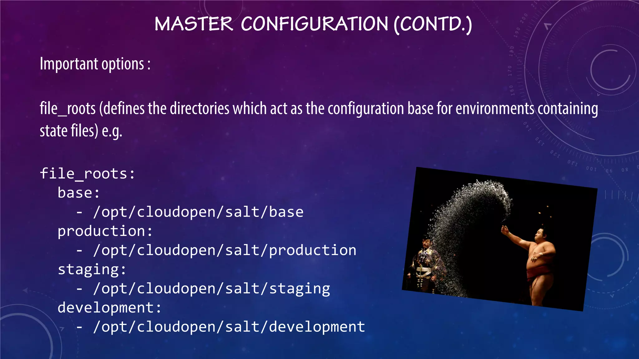 MASTER CONFIGURATION (CONTD.) 
Important options : file_roots (defines the directories which act as the configuration base for environments containing state files) e.g. file_roots: base: - /opt/cloudopen/salt/base production: - /opt/cloudopen/salt/production staging: - /opt/cloudopen/salt/staging development: - /opt/cloudopen/salt/development  
