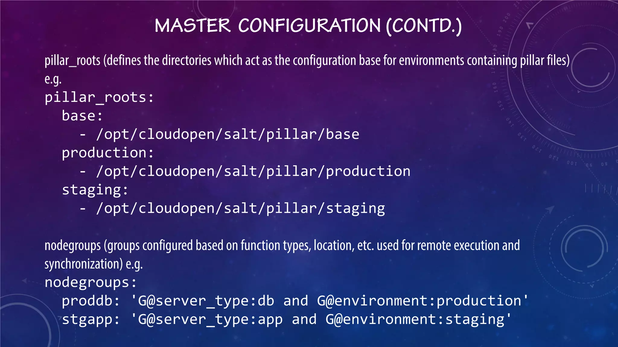 MASTER CONFIGURATION (CONTD.) 
pillar_roots (defines the directories which act as the configuration base for environments containing pillar files) e.g. pillar_roots: base: - /opt/cloudopen/salt/pillar/base production: - /opt/cloudopen/salt/pillar/production staging: - /opt/cloudopen/salt/pillar/staging nodegroups (groups configured based on function types, location, etc. used for remote execution and synchronization) e.g. nodegroups: proddb: 'G@server_type:db and G@environment:production' stgapp: 'G@server_type:app and G@environment:staging'  