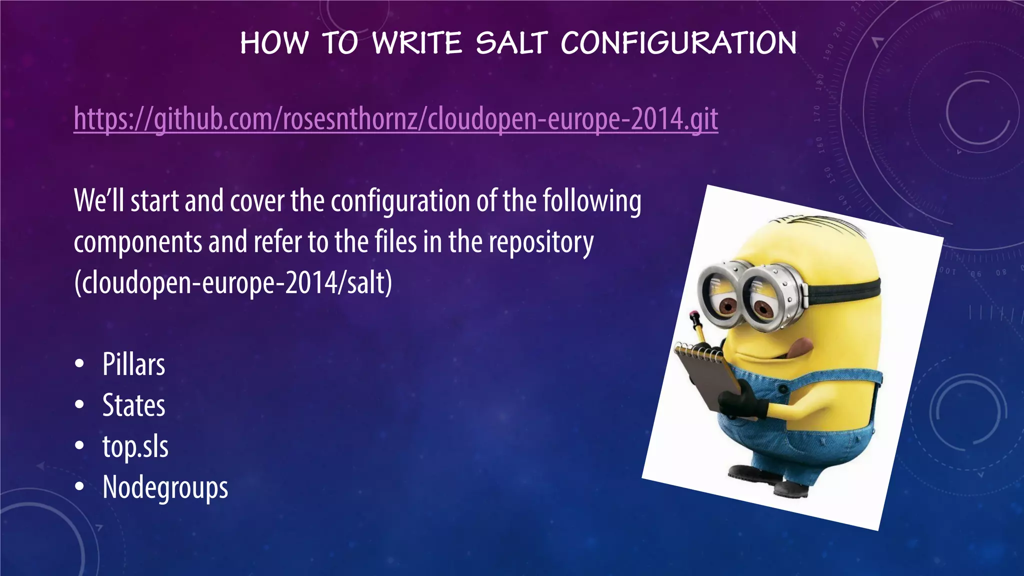 HOW TO WRITE SALT CONFIGURATION 
https://github.com/rosesnthornz/cloudopen-europe-2014.git We’ll start and cover the configuration of the following components and refer to the files in the repository (cloudopen-europe-2014/salt) 
• 
Pillars 
• 
States 
• 
top.sls 
• 
Nodegroups  