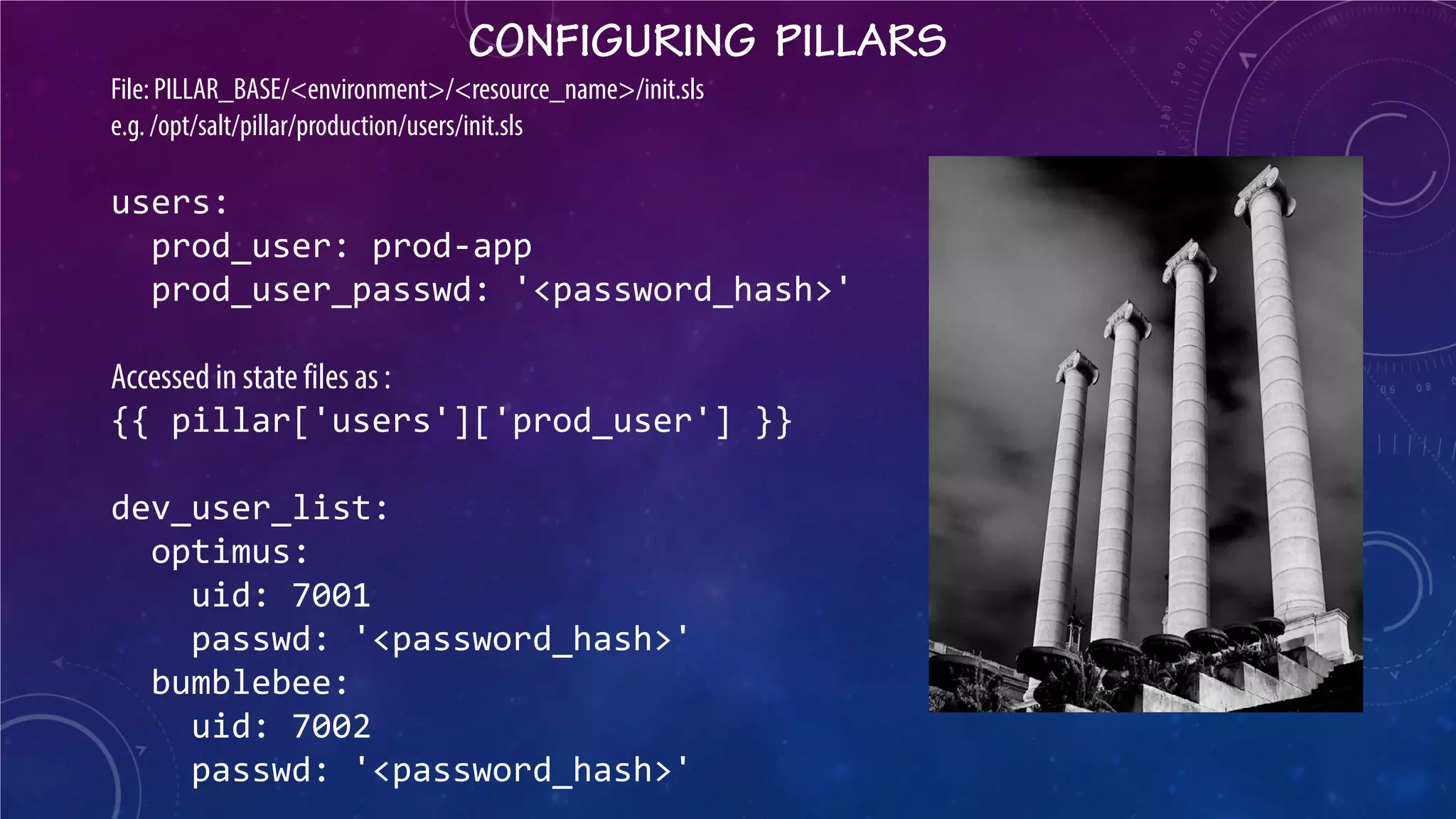 CONFIGURING PILLARS 
File: PILLAR_BASE/<environment>/<resource_name>/init.sls e.g. /opt/salt/pillar/production/users/init.sls users: prod_user: prod-app prod_user_passwd: '<password_hash>' Accessed in state files as : {{ pillar['users']['prod_user'] }} dev_user_list: optimus: uid: 7001 passwd: '<password_hash>' bumblebee: uid: 7002 passwd: '<password_hash>'  