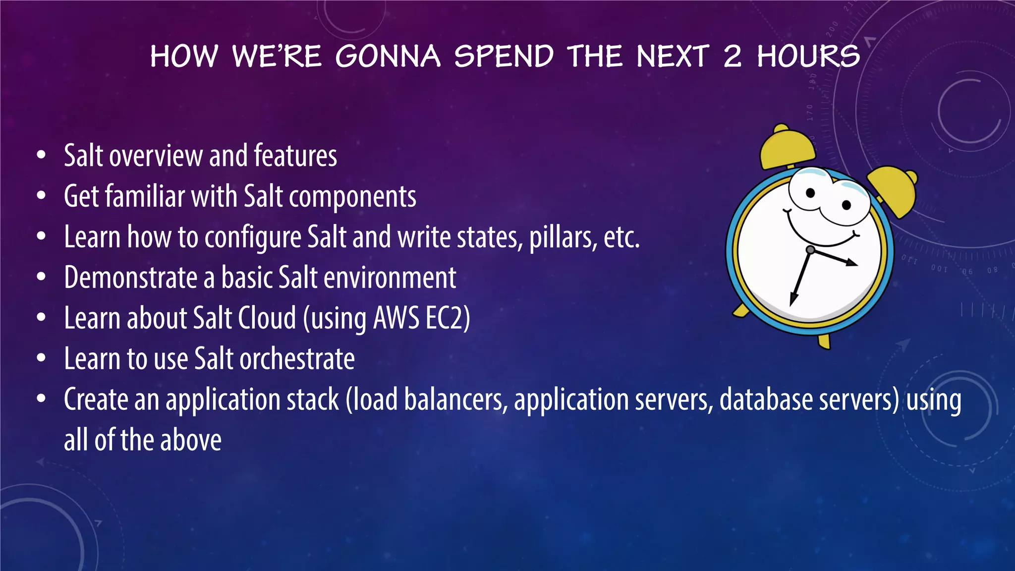 HOW WE’RE GONNA SPEND THE NEXT 2 HOURS 
• 
Salt overview and features 
• 
Get familiar with Salt components 
• 
Learn how to configure Salt and write states, pillars, etc. 
• 
Demonstrate a basic Salt environment 
• 
Learn about Salt Cloud (using AWS EC2) 
• 
Learn to use Salt orchestrate 
• 
Create an application stack (load balancers, application servers, database servers) using all of the above  