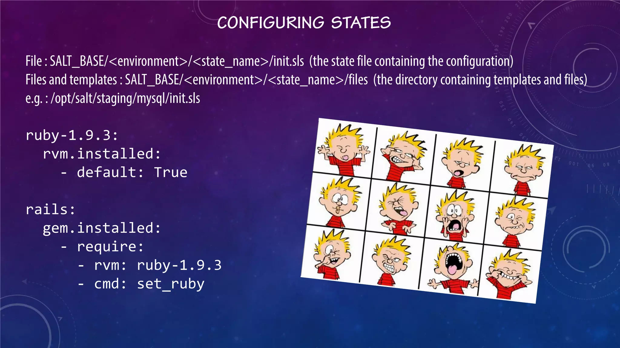 CONFIGURING STATES 
File : SALT_BASE/<environment>/<state_name>/init.sls (the state file containing the configuration) 
Files and templates : SALT_BASE/<environment>/<state_name>/files (the directory containing templates and files) 
e.g. : /opt/salt/staging/mysql/init.sls 
ruby-1.9.3: 
rvm.installed: 
- default: True 
rails: 
gem.installed: 
- require: 
- rvm: ruby-1.9.3 
- cmd: set_ruby  