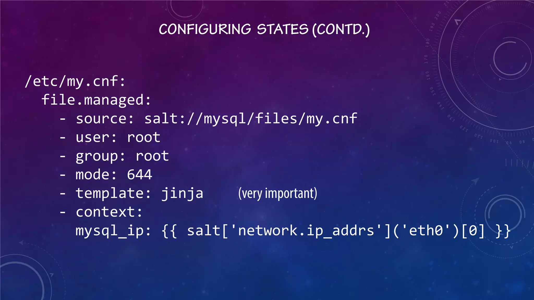 CONFIGURING STATES (CONTD.) 
/etc/my.cnf: file.managed: - source: salt://mysql/files/my.cnf - user: root - group: root - mode: 644 - template: jinja (very important) - context: mysql_ip: {{ salt['network.ip_addrs']('eth0')[0] }}  