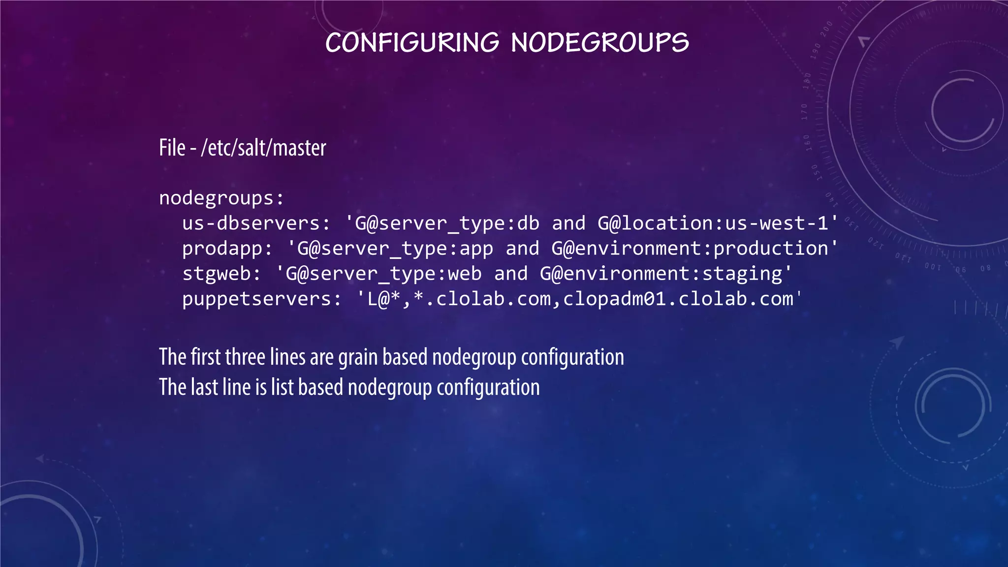 CONFIGURING NODEGROUPS 
File - /etc/salt/master nodegroups: us-dbservers: 'G@server_type:db and G@location:us-west-1' prodapp: 'G@server_type:app and G@environment:production' stgweb: 'G@server_type:web and G@environment:staging' puppetservers: 'L@*,*.clolab.com,clopadm01.clolab.com ' The first three lines are grain based nodegroup configuration The last line is list based nodegroup configuration  