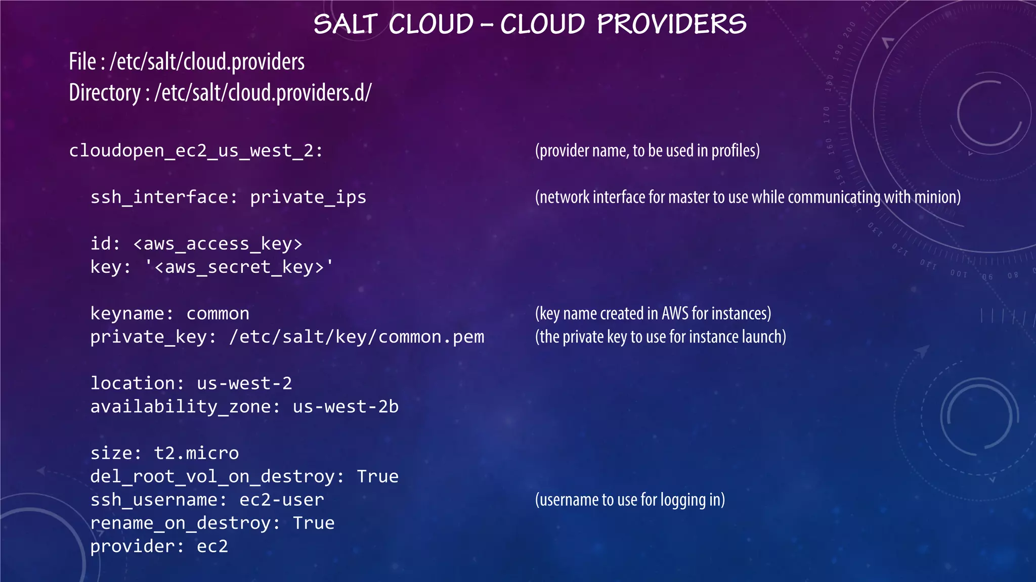 SALT CLOUD – CLOUD PROVIDERS 
File : /etc/salt/cloud.providers Directory : /etc/salt/cloud.providers.d/ cloudopen_ec2_us_west_2: (provider name, to be used in profiles) ssh_interface: private_ips (network interface for master to use while communicating with minion) id: <aws_access_key> key: '<aws_secret_key>' keyname: common (key name created in AWS for instances) private_key: /etc/salt/key/common.pem (the private key to use for instance launch) location: us-west-2 availability_zone: us-west-2b size: t2.micro del_root_vol_on_destroy: True ssh_username: ec2-user (username to use for logging in) rename_on_destroy: True provider: ec2  