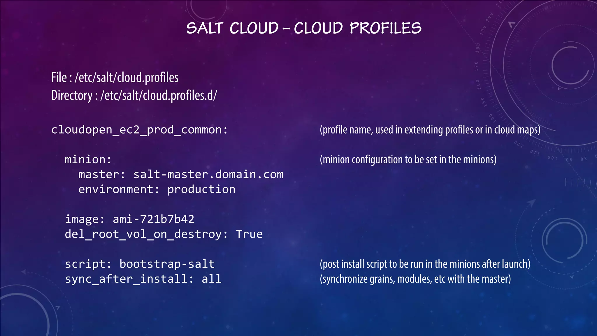 SALT CLOUD – CLOUD PROFILES 
File : /etc/salt/cloud.profiles Directory : /etc/salt/cloud.profiles.d/ cloudopen_ec2_prod_common: (profile name, used in extending profiles or in cloud maps) minion: (minion configuration to be set in the minions) master: salt-master.domain.com environment: production image: ami-721b7b42 del_root_vol_on_destroy: True script: bootstrap-salt (post install script to be run in the minions after launch) sync_after_install: all (synchronize grains, modules, etc with the master)  
