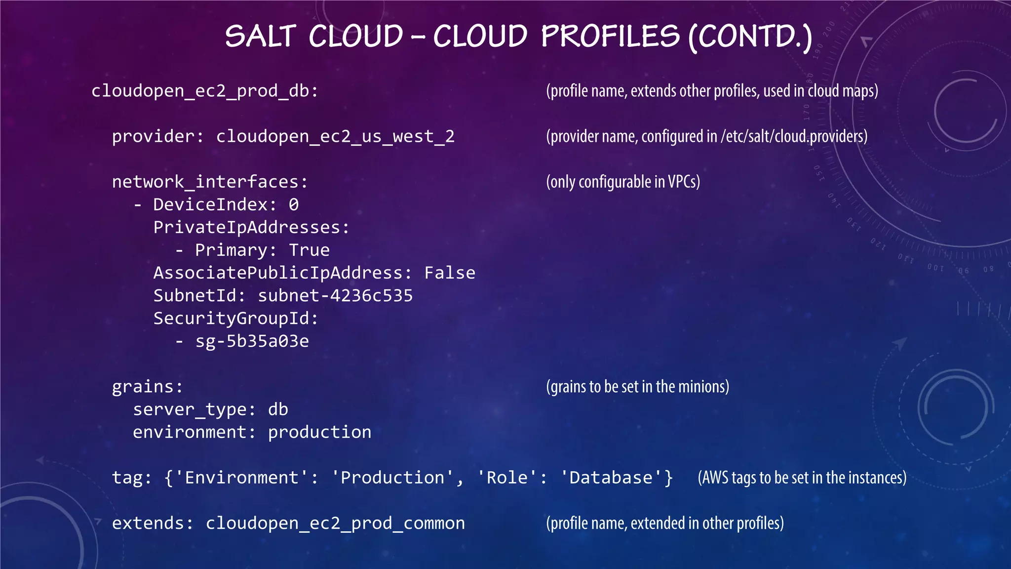SALT CLOUD – CLOUD PROFILES (CONTD.) 
cloudopen_ec2_prod_db: (profile name, extends other profiles, used in cloud maps) provider: cloudopen_ec2_us_west_2 (provider name, configured in /etc/salt/cloud.providers) network_interfaces: (only configurable in VPCs) - DeviceIndex: 0 PrivateIpAddresses: - Primary: True AssociatePublicIpAddress: False SubnetId: subnet-4236c535 SecurityGroupId: - sg-5b35a03e grains: (grains to be set in the minions) server_type: db environment: production tag: {'Environment': 'Production', 'Role': 'Database'} (AWS tags to be set in the instances) extends: cloudopen_ec2_prod_common (profile name, extended in other profiles)  
