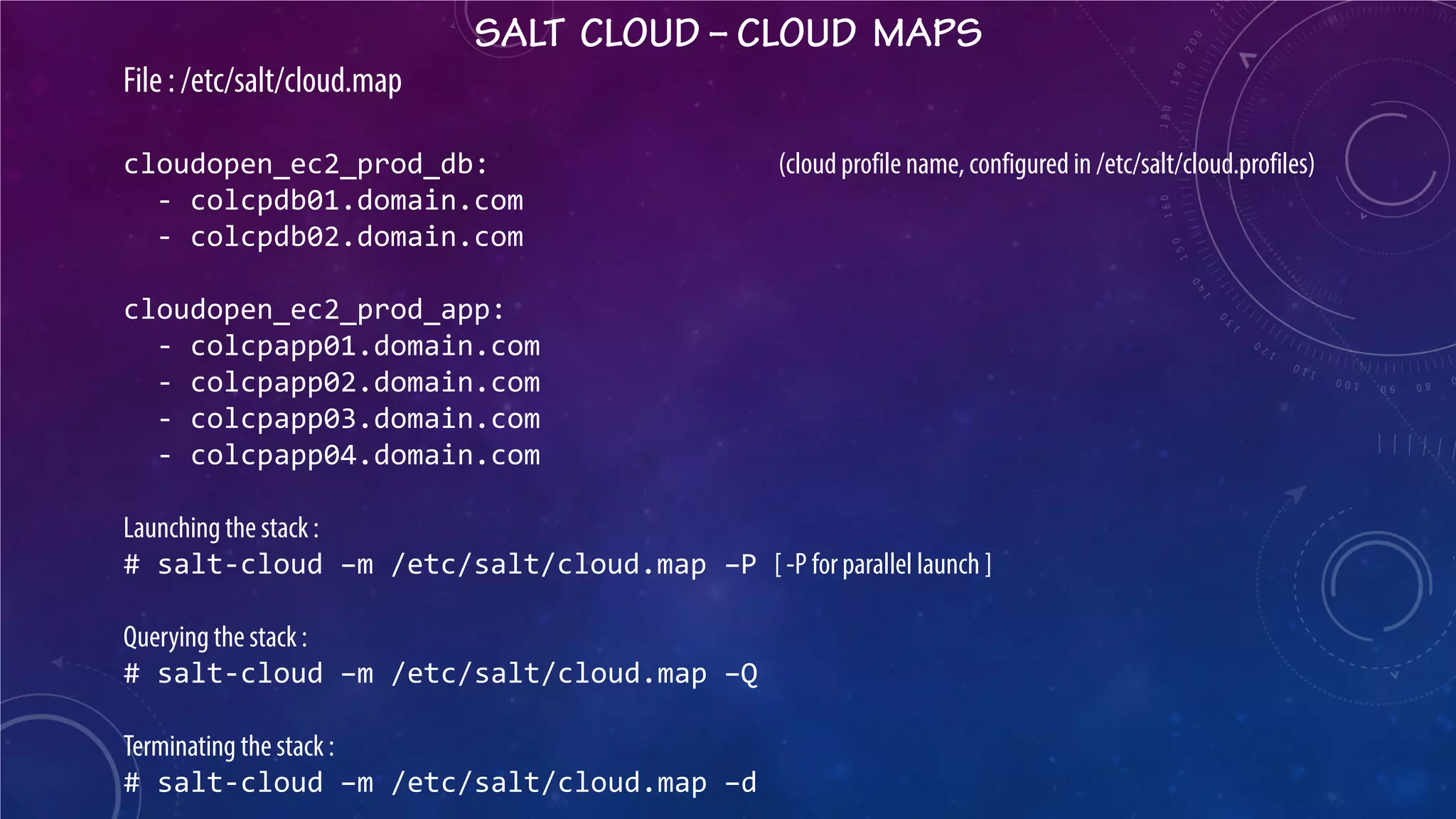 SALT CLOUD – CLOUD MAPS 
File : /etc/salt/cloud.map cloudopen_ec2_prod_db: (cloud profile name, configured in /etc/salt/cloud.profiles) - colcpdb01.domain.com - colcpdb02.domain.com cloudopen_ec2_prod_app: - colcpapp01.domain.com - colcpapp02.domain.com - colcpapp03.domain.com - colcpapp04.domain.com Launching the stack : # salt-cloud –m /etc/salt/cloud.map –P [ -P for parallel launch ] Querying the stack : # salt-cloud –m /etc/salt/cloud.map –Q Terminating the stack : # salt-cloud –m /etc/salt/cloud.map –d  