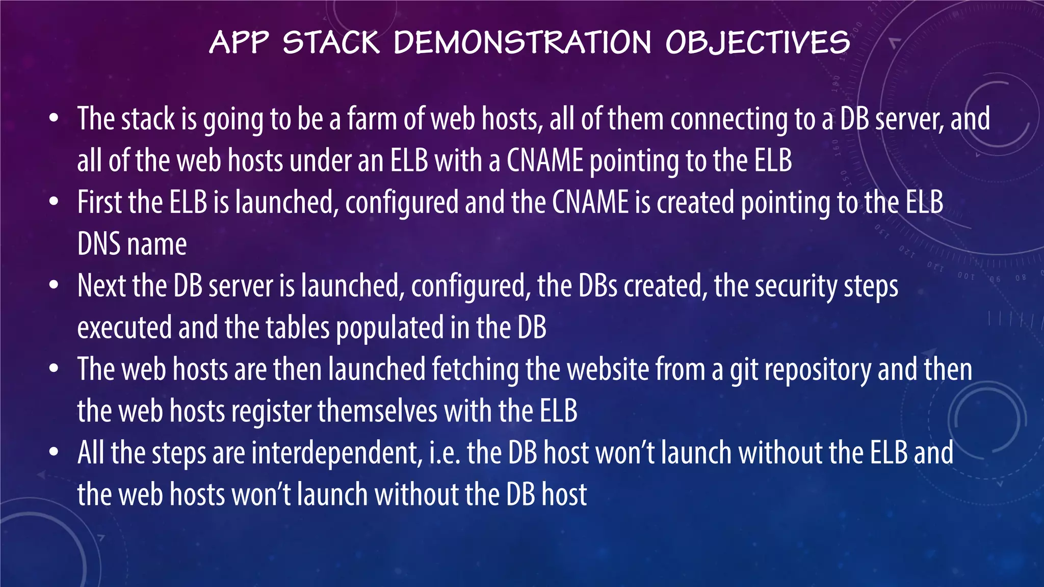 APP STACK DEMONSTRATION OBJECTIVES 
• 
The stack is going to be a farm of web hosts, all of them connecting to a DB server, and all of the web hosts under an ELB with a CNAME pointing to the ELB 
• 
First the ELB is launched, configured and the CNAME is created pointing to the ELB DNS name 
• 
Next the DB server is launched, configured, the DBs created, the security steps executed and the tables populated in the DB 
• 
The web hosts are then launched fetching the website from a git repository and then the web hosts register themselves with the ELB 
• 
All the steps are interdependent, i.e. the DB host won’t launch without the ELB and the web hosts won’t launch without the DB host  