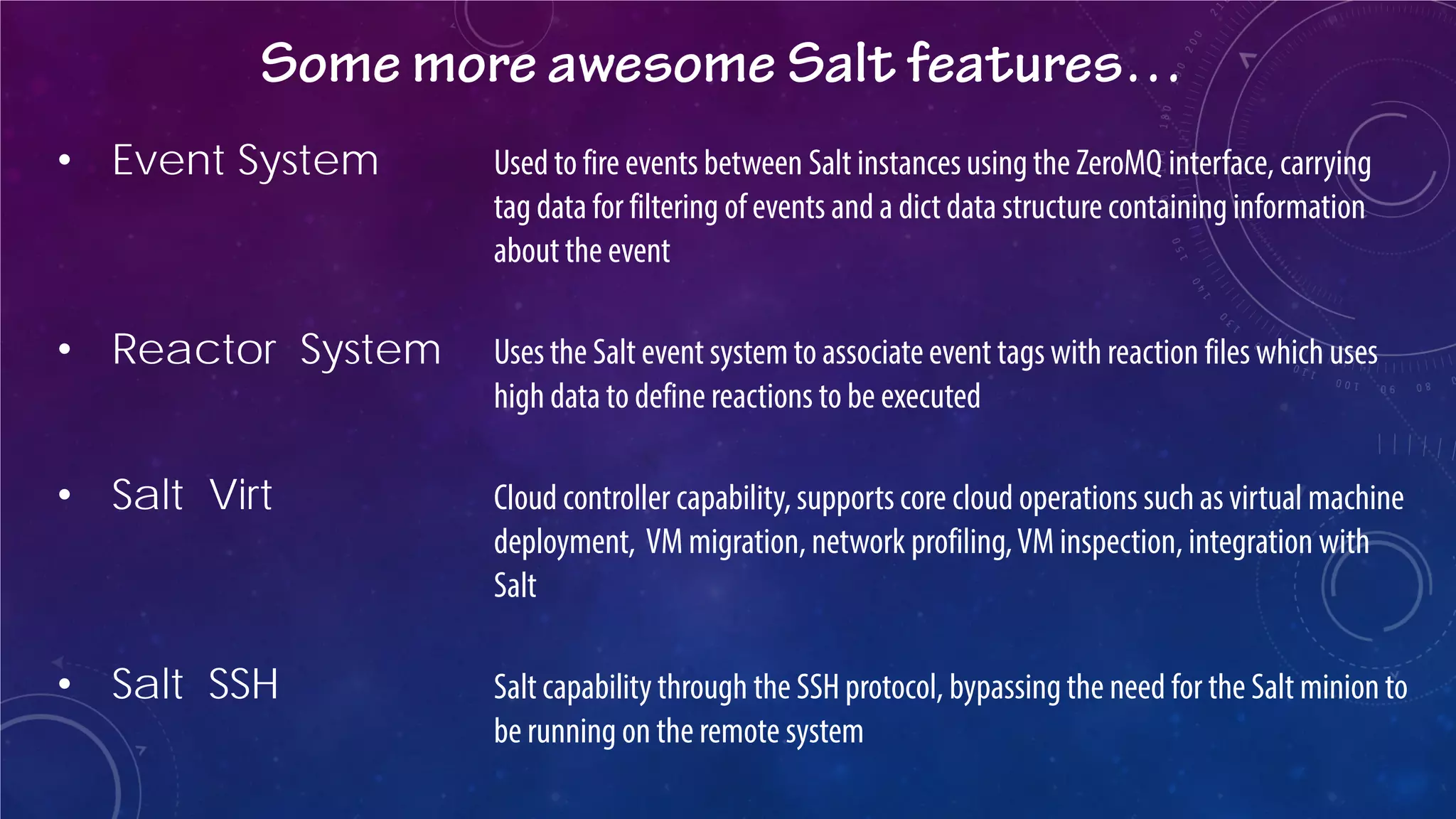 Some more awesome Salt features… 
• 
Event System Used to fire events between Salt instances using the ZeroMQ interface, carrying tag data for filtering of events and a dict data structure containing information about the event 
• 
Reactor System Uses the Salt event system to associate event tags with reaction files which uses high data to define reactions to be executed 
• 
Salt Virt Cloud controller capability, supports core cloud operations such as virtual machine deployment, VM migration, network profiling, VM inspection, integration with Salt 
• 
Salt SSH Salt capability through the SSH protocol, bypassing the need for the Salt minion to be running on the remote system  