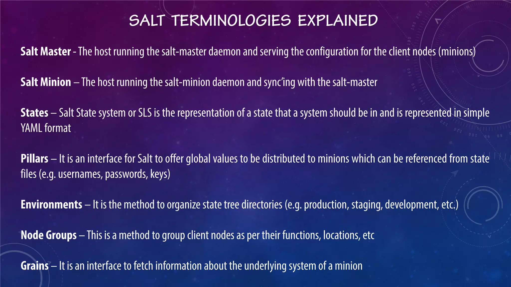 SALT TERMINOLOGIES EXPLAINED 
Salt Master - The host running the salt-master daemon and serving the configuration for the client nodes (minions) Salt Minion – The host running the salt-minion daemon and sync’ing with the salt-master States – Salt State system or SLS is the representation of a state that a system should be in and is represented in simple YAML format Pillars – It is an interface for Salt to offer global values to be distributed to minions which can be referenced from state files (e.g. usernames, passwords, keys) Environments – It is the method to organize state tree directories (e.g. production, staging, development, etc.) Node Groups – This is a method to group client nodes as per their functions, locations, etc Grains – It is an interface to fetch information about the underlying system of a minion  