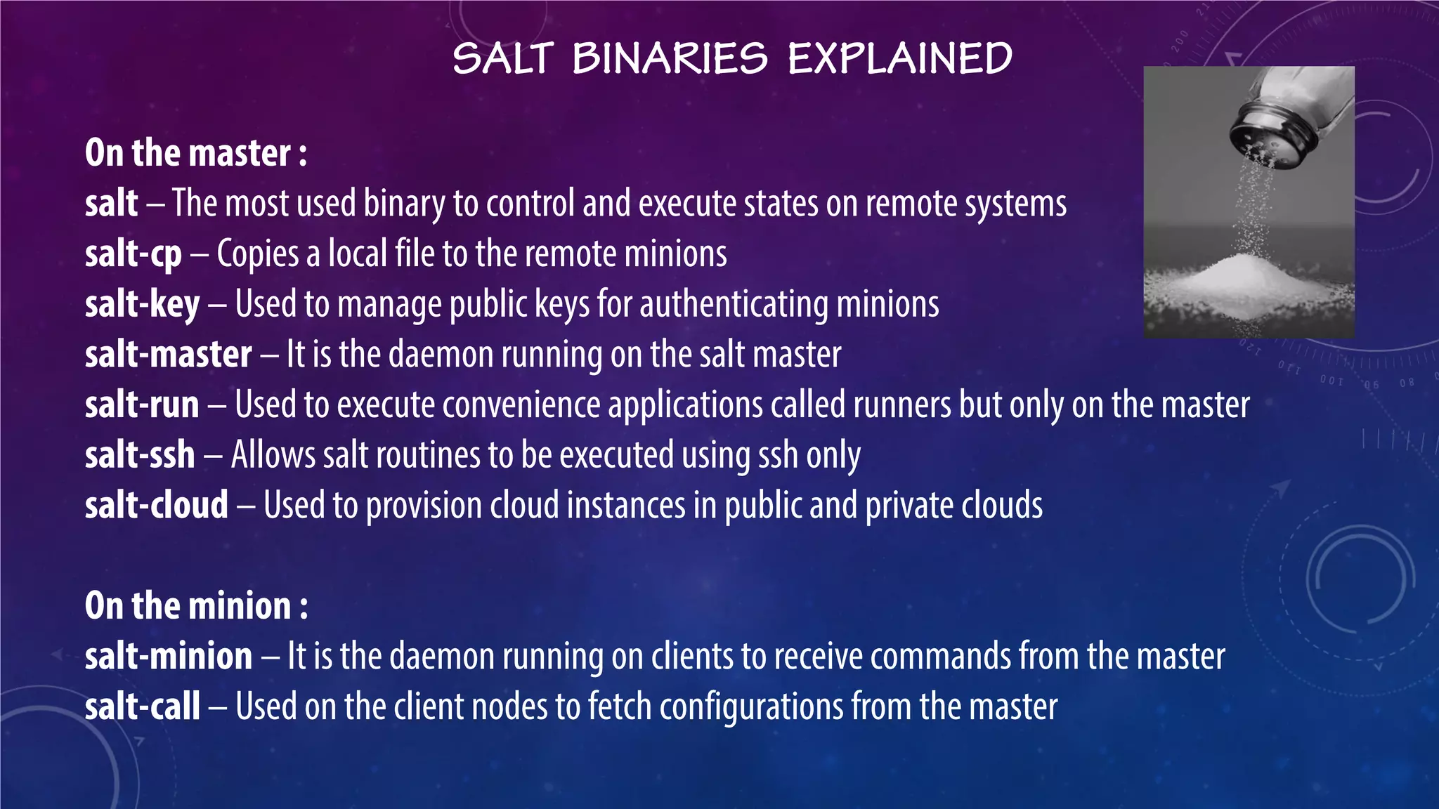 SALT BINARIES EXPLAINED 
On the master : salt – The most used binary to control and execute states on remote systems salt-cp – Copies a local file to the remote minions salt-key – Used to manage public keys for authenticating minions salt-master – It is the daemon running on the salt master salt-run – Used to execute convenience applications called runners but only on the master salt-ssh – Allows salt routines to be executed using ssh only salt-cloud – Used to provision cloud instances in public and private clouds On the minion : salt-minion – It is the daemon running on clients to receive commands from the master salt-call – Used on the client nodes to fetch configurations from the master  