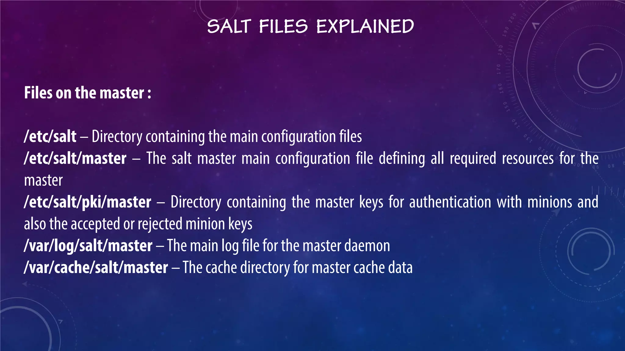 SALT FILES EXPLAINED 
Files on the master : /etc/salt – Directory containing the main configuration files /etc/salt/master – The salt master main configuration file defining all required resources for the master /etc/salt/pki/master – Directory containing the master keys for authentication with minions and also the accepted or rejected minion keys /var/log/salt/master – The main log file for the master daemon /var/cache/salt/master – The cache directory for master cache data  