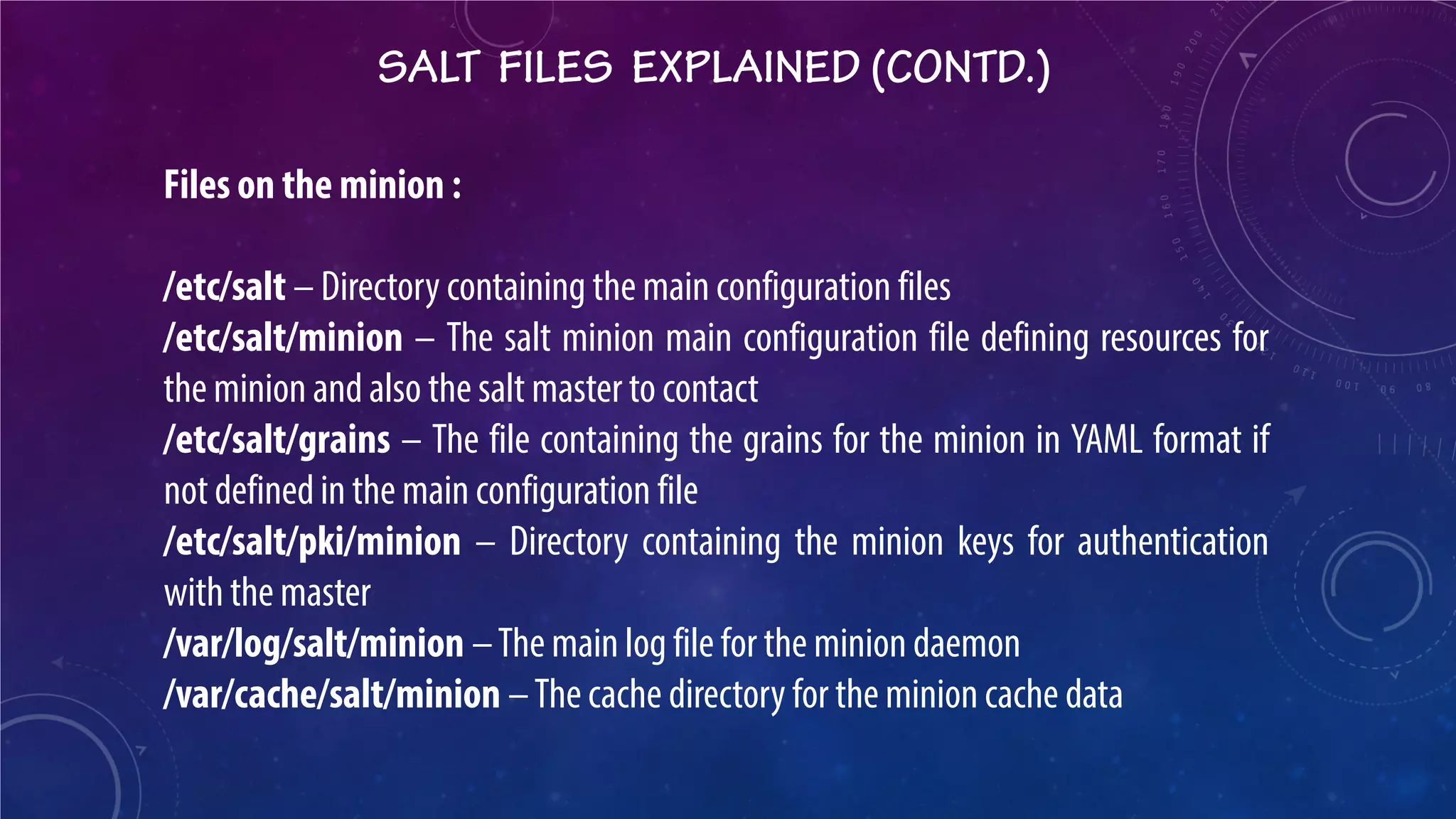 SALT FILES EXPLAINED (CONTD.) 
Files on the minion : /etc/salt – Directory containing the main configuration files /etc/salt/minion – The salt minion main configuration file defining resources for the minion and also the salt master to contact /etc/salt/grains – The file containing the grains for the minion in YAML format if not defined in the main configuration file /etc/salt/pki/minion – Directory containing the minion keys for authentication with the master /var/log/salt/minion – The main log file for the minion daemon /var/cache/salt/minion – The cache directory for the minion cache data  