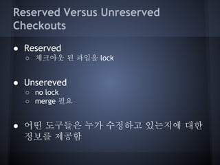 Reserved Versus Unreserved
Checkouts
● Reserved
○ 체크아웃 된 파일을 lock

● Unsereved
○ no lock
○ merge 필요

● 어떤 도구들은 누가 수정하고 있는지에 대한
정보를 제공함

 