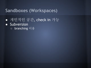 Sandboxes (Workspaces)
● 개인적인 공간, check in 가능
● Subversion
○ branching 이용

 