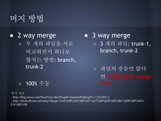머지 방법
● 2 way merge
○ 두 개의 파일을 서로
비교하면서 하나로
합치는 방법: branch,
trunk-2
○ 100% 수동

● 3 way merge
○ 3 개의 파일: trunk-1,
branch, trunk-2
○ 파일의 충돌만 없다
면 자동으로도 merge
가능

추가 자료
- http://blog.naver.com/PostView.nhn?blogId=manaslu85&logNo=122326912
- http://allofsoftware.net/entry/Merge-Tool%EB%A8%B8%EC%A7%80%ED%88%B4-%EB%B9%84%
EA%B5%90

 