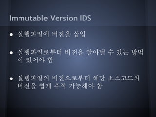 Immutable Version IDS
● 실행파일에 버전을 삽입
● 실행파일로부터 버전을 알아낼 수 있는 방법
이 있어야 함
● 실행파일의 버전으로부터 해당 소스코드의
버전을 쉽게 추적 가능해야 함

 