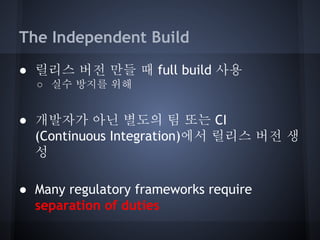 The Independent Build
● 릴리스 버전 만들 때 full build 사용
○ 실수 방지를 위해

● 개발자가 아닌 별도의 팀 또는 CI
(Continuous Integration)에서 릴리스 버전 생
성
● Many regulatory frameworks require
separation of duties

 