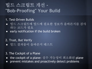 빌드 스크립트 개선 "Bob-Proofing" Your Build
1. Test-Driven Builds
● 빌드 스크립트에 빌드에 필요한 정보가 올바른지를 검사
하는 코드가 필요
● early notification if the build broken
2. Trust, But Verify
● 빌드 결과물이 올바른지 테스트
3. The Cockpit of a Plane
● the cockpit of a plane: 실수 가능성이 최소화된 plane
● prevent mistakes and proactively detect problems

 