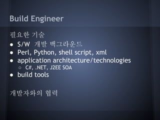 Build Engineer
필요한 기술
● S/W 개발 백그라운드
● Perl, Python, shell script, xml
● application architecture/technologies
○ C#, .NET, J2EE SOA

● build tools
개발자와의 협력

 