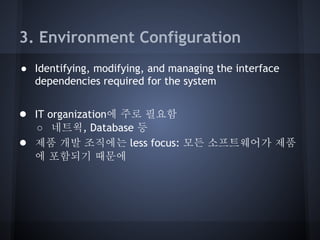 3. Environment Configuration
● Identifying, modifying, and managing the interface
dependencies required for the system

● IT organization에 주로 필요함
●

○ 네트웍, Database 등
제품 개발 조직에는 less focus: 모든 소프트웨어가 제품
에 포함되기 때문에

 