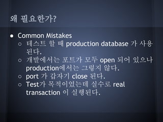 왜 필요한가?
● Common Mistakes
○ 테스트 할 때 production database 가 사용
된다.
○ 개발에서는 포트가 모두 open 되어 있으나
production에서는 그렇지 않다.
○ port 가 갑자기 close 된다.
○ Test가 목적이었는데 실수로 real
transaction 이 실행된다.

 