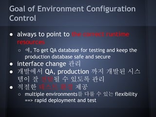 Goal of Environment Configuration
Control
● always to point to the correct runtime
resources
○ 예, To get QA database for testing and keep the
production database safe and secure

● interface change 관리
● 개발에서 QA, production 까지 개발된 시스
템이 잘 전달될 수 있도록 관리
● 적절한 테스트 환경 제공
○ multiple environments를 다룰 수 있는 flexibility
==> rapid deployment and test

 