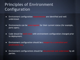 Principles of Environment
Configuration
●

Environment configuration dependencies are identified and well
understood.

●

Environments can be interrogated for their current status (for example,
ports open).

●

Code should be built once with environment configuration changed prior
to deployment.

●

Environment configuration should be changed in a controlled and
predictable way.

●

Environment configurations should be documented and understood by all
parties.

 