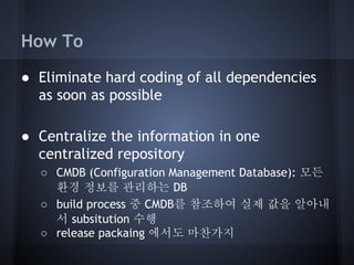 How To
● Eliminate hard coding of all dependencies
as soon as possible
● Centralize the information in one
centralized repository
○ CMDB (Configuration Management Database): 모든
환경 정보를 관리하는 DB
○ build process 중 CMDB를 참조하여 실제 값을 알아내
서 subsitution 수행
○ release packaing 에서도 마찬가지

 