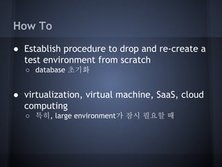 How To
● Establish procedure to drop and re-create a
test environment from scratch
○ database 초기화

● virtualization, virtual machine, SaaS, cloud
computing
○ 특히, large environment가 잠시 필요할 때

 