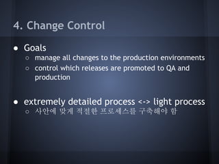 4. Change Control
● Goals
○ manage all changes to the production environments
○ control which releases are promoted to QA and
production

● extremely detailed process <-> light process
○ 사안에 맞게 적절한 프로세스를 구축해야 함

 
