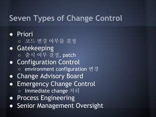 Seven Types of Change Control
● Priori
○ 코드 변경 여부를 결정

● Gatekeeping
○ 출시 여부 결정, patch

● Configuration Control
○ environment configuration 변경

● Change Advisory Board
● Emergency Change Control
○ Immediate change 처리

● Process Engineering
● Senior Management Oversight

 