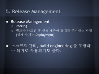 5. Release Management
● Release Management
○ Packing
○ 빌드가 완료된 후 실제 제품에 탑재를 준비하는 과정
(실제 탑재는 Deployment)

● 소스코드 관리, build engineering 을 포함하
는 의미로 사용되기도 한다.

 