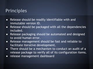 Principles
● Release should be readily identifiable with and
immutable version ID.
● Release should be packaged with all the dependencies
included.
● Release packaging should be automated and designed
to avoid human error.
● Release management should be fast and reliable to
facilitate iterative development.
● There should be a mechanism to conduct an audit of a
release package to verify all of its configuration items.
● release management dashboard

 