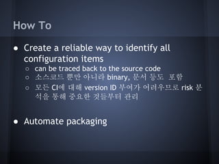 How To
● Create a reliable way to identify all
configuration items
○ can be traced back to the source code
○ 소스코드 뿐만 아니라 binary, 문서 등도 포함
○ 모든 CI에 대해 version ID 부여가 어려우므로 risk 분
석을 통해 중요한 것들부터 관리

● Automate packaging

 