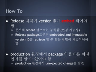 How To
● Release 자체에 version ID가 embed 되어야
함
○ 문서에 record 만으로는 부족함 (변경 가능성)
○ Release package로부터 embedded and immutable
version ID를 retrieve 할 수 있는 방법이 제공되어야
함

● production 환경에서 package가 올바른 버전
인지를 알 수 있어야 함
○ production 환경에서 unexpected change를 발견

 